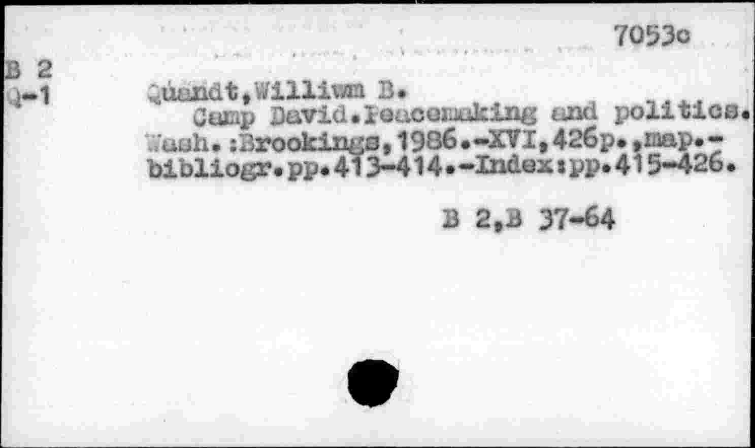 ﻿7053c
2
1
Quandt ,Willivzn B.
Camp David•iGucemuking and politics Wash. :Brookings, 1986.-XVI,42613« ,iaap.-bibliogr.pp*413-414•-Indextpp.415-426•
B 2,B 37-64